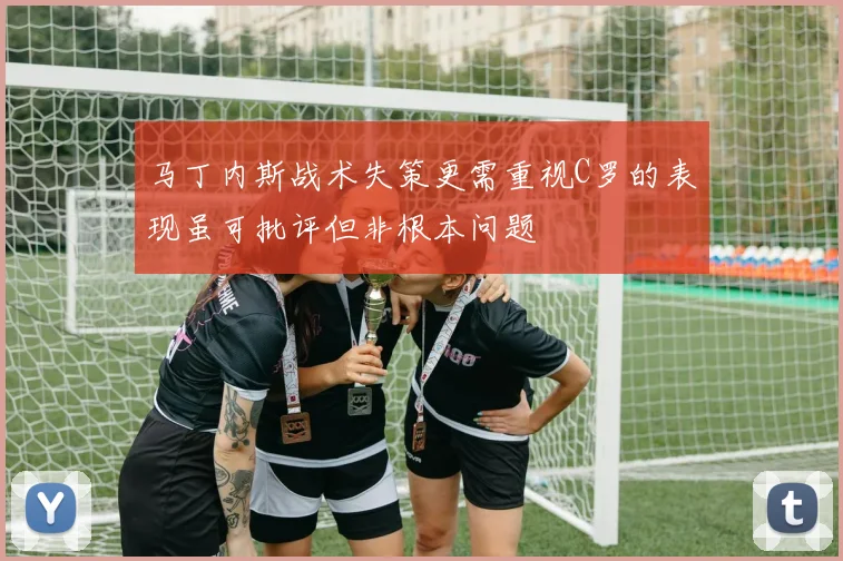 马丁内斯战术失策更需重视C罗的表现虽可批评但非根本问题