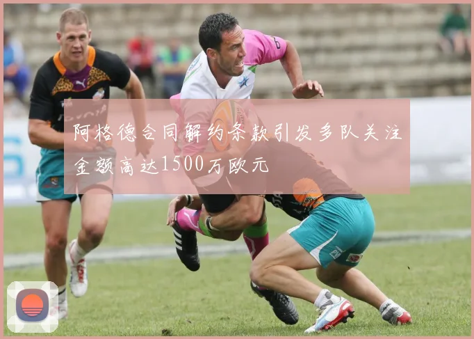 阿格德合同解约条款引发多队关注金额高达1500万欧元
