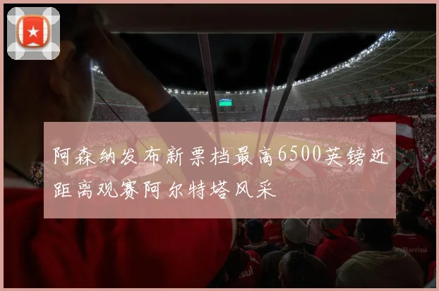 阿森纳发布新票档最高6500英镑近距离观赛阿尔特塔风采