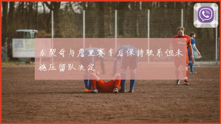 东契奇与詹里赛季后保持联系但未施压留队决定