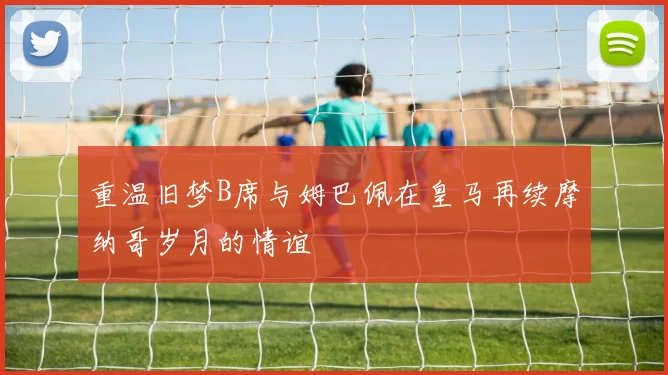 重温旧梦B席与姆巴佩在皇马再续摩纳哥岁月的情谊