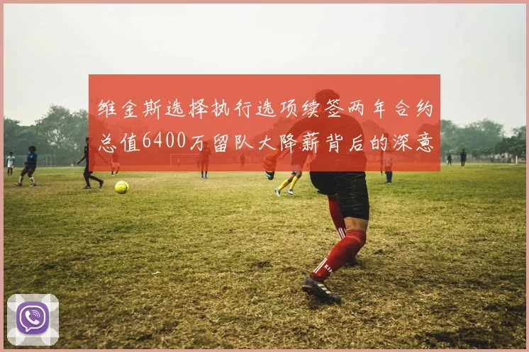 维金斯选择执行选项续签两年合约总值6400万留队大降薪背后的深意