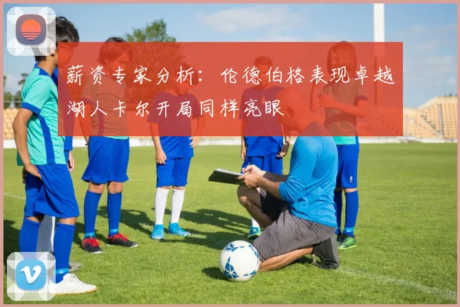 薪资专家分析：伦德伯格表现卓越湖人卡尔开局同样亮眼