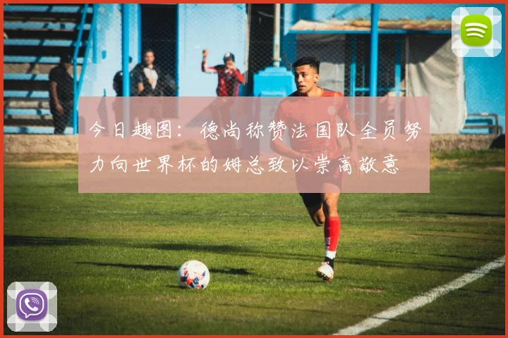 今日趣图：德尚称赞法国队全员努力向世界杯的姆总致以崇高敬意
