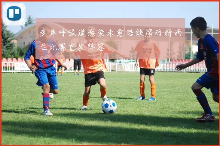 多库呼吸道感染未愈恐缺席对新西兰比赛首发阵容
