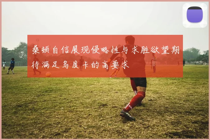 桑顿自信展现侵略性与求胜欲望期待满足乌度卡的高要求