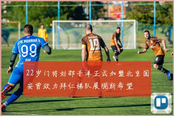 22岁门将刘邵子洋正式加盟北京国安曾效力拜仁梯队展现新希望