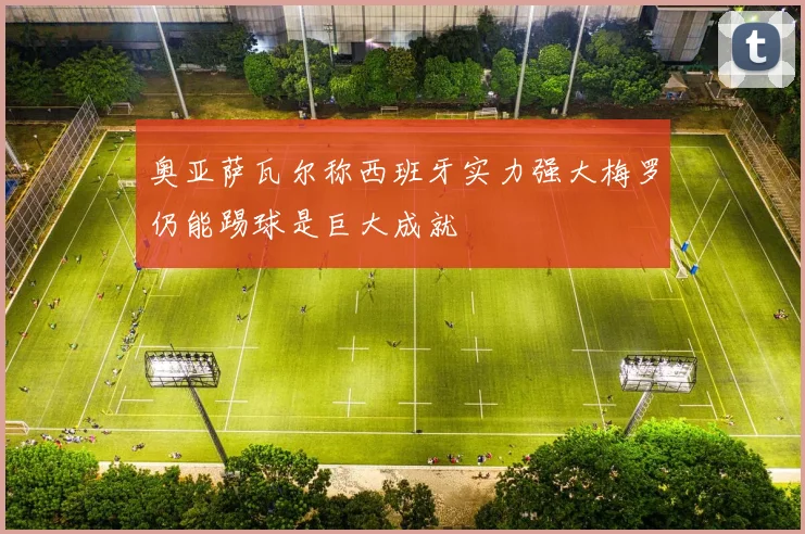 奥亚萨瓦尔称西班牙实力强大梅罗仍能踢球是巨大成就