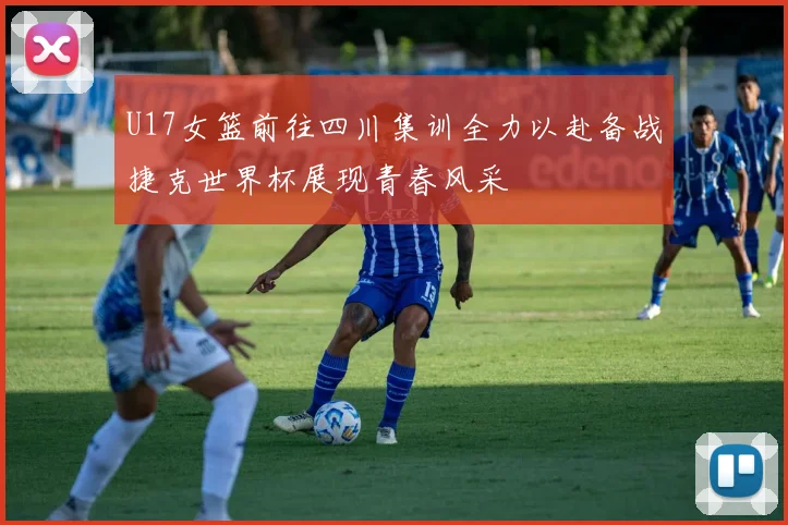 U17女篮前往四川集训全力以赴备战捷克世界杯展现青春风采