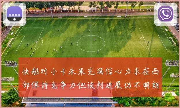 快船对小卡未来充满信心力求在西部保持竞争力但谈判进展仍不明朗